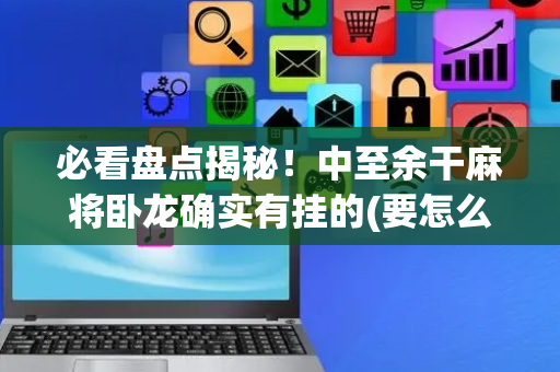 必看盘点揭秘！中至余干麻将卧龙确实有挂的(要怎么样拿到好牌)