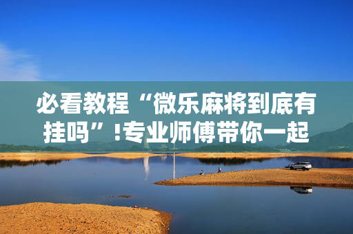 必看教程“微乐麻将到底有挂吗”!专业师傅带你一起了解（详细教程）-抖音