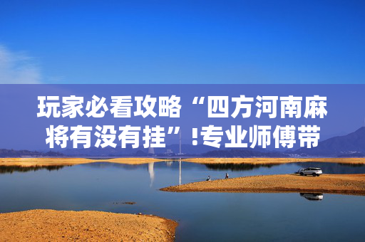 玩家必看攻略“四方河南麻将有没有挂”!专业师傅带你一起了解（详细教程）-抖音