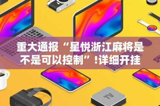 重大通报“星悦浙江麻将是不是可以控制”!详细开挂教程-抖音