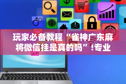玩家必备教程“雀神广东麻将微信挂是真的吗”!专业师傅带你一起了解（详细教程）-抖音