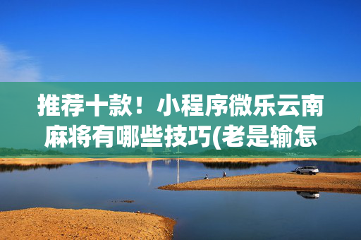 推荐十款！小程序微乐云南麻将有哪些技巧(老是输怎么回事)