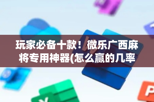 玩家必备十款！微乐广西麻将专用神器(怎么赢的几率大)