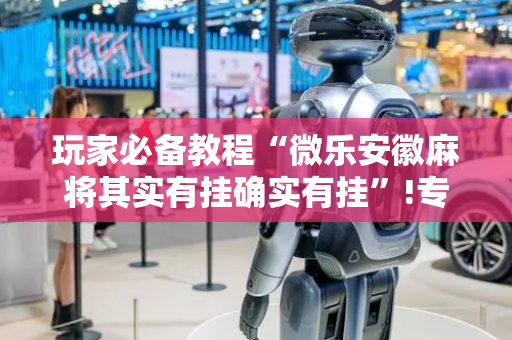 玩家必备教程“微乐安徽麻将其实有挂确实有挂”!专业师傅带你一起了解（详细教程）-抖音