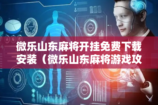微乐山东麻将开挂免费下载安装（微乐山东麻将游戏攻略秘籍）