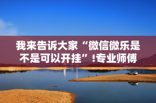 我来告诉大家“微信微乐是不是可以开挂”!专业师傅带你一起了解（详细教程）-抖音