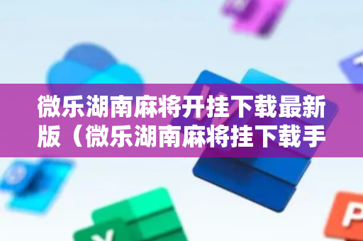 微乐湖南麻将开挂下载最新版（微乐湖南麻将挂下载手机版）