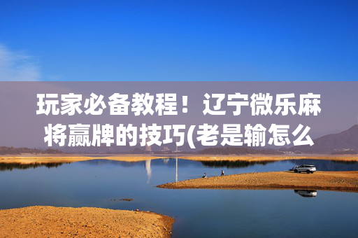 玩家必备教程！辽宁微乐麻将赢牌的技巧(老是输怎么回事)