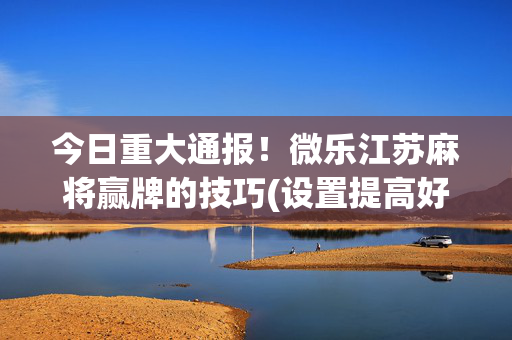 今日重大通报！微乐江苏麻将赢牌的技巧(设置提高好牌几率)