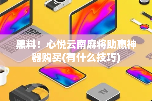 黑料！心悦云南麻将助赢神器购买(有什么技巧)