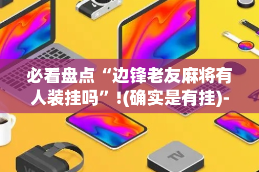 必看盘点“边锋老友麻将有人装挂吗”!(确实是有挂)-抖音