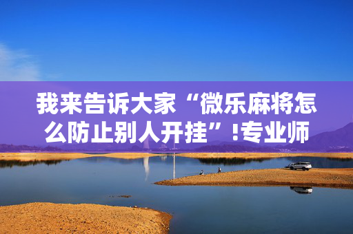 我来告诉大家“微乐麻将怎么防止别人开挂”!专业师傅带你一起了解（详细教程）-抖音