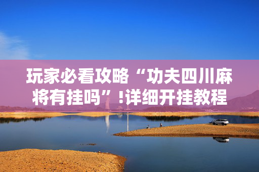 玩家必看攻略“功夫四川麻将有挂吗”!详细开挂教程-抖音