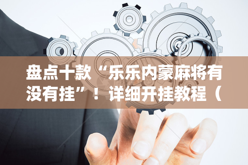 盘点十款“乐乐内蒙麻将有没有挂”！详细开挂教程（确实真的有挂)-抖音