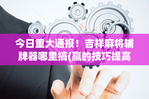 今日重大通报！吉祥麻将辅牌器哪里搞(赢的技巧提高胜率)
