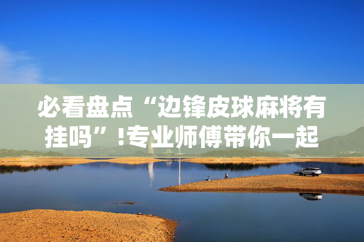 必看盘点“边锋皮球麻将有挂吗”!专业师傅带你一起了解（详细教程）-抖音