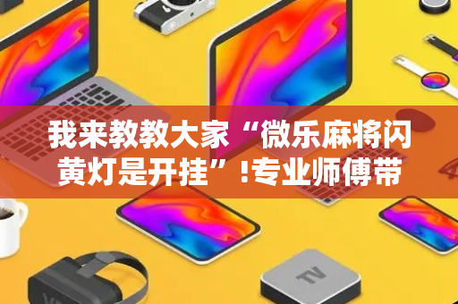我来教教大家“微乐麻将闪黄灯是开挂”!专业师傅带你一起了解（详细教程）-抖音