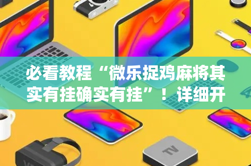 必看教程“微乐捉鸡麻将其实有挂确实有挂”！详细开挂教程（确实真的有挂)-抖音