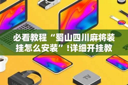 必看教程“蜀山四川麻将装挂怎么安装”!详细开挂教程-抖音