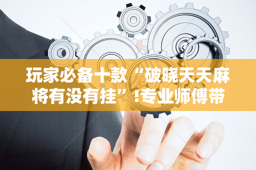 玩家必备十款“破晓天天麻将有没有挂”!专业师傅带你一起了解（详细教程）-抖音