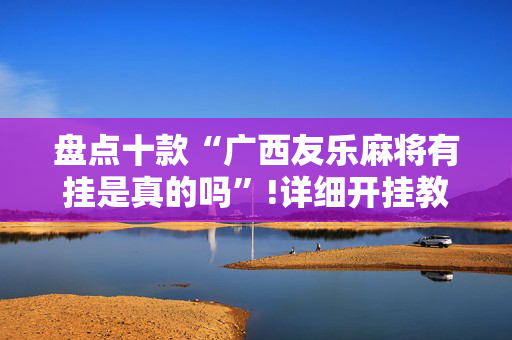 盘点十款“广西友乐麻将有挂是真的吗”!详细开挂教程-抖音