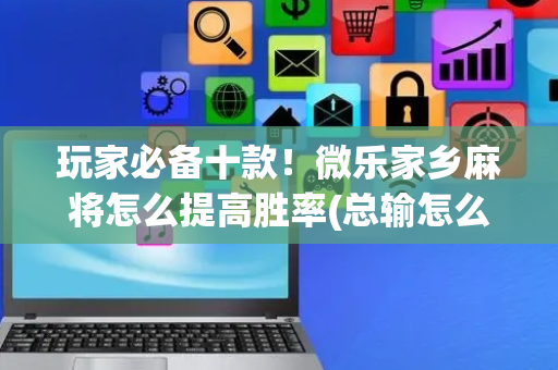 玩家必备十款！微乐家乡麻将怎么提高胜率(总输怎么回事)
