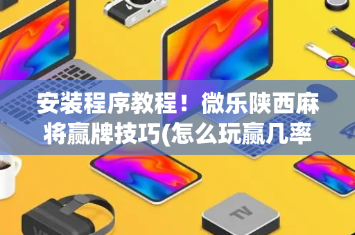 安装程序教程！微乐陕西麻将赢牌技巧(怎么玩赢几率大)