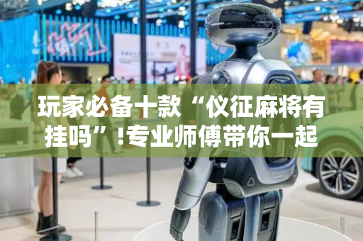玩家必备十款“仪征麻将有挂吗”!专业师傅带你一起了解（详细教程）-抖音