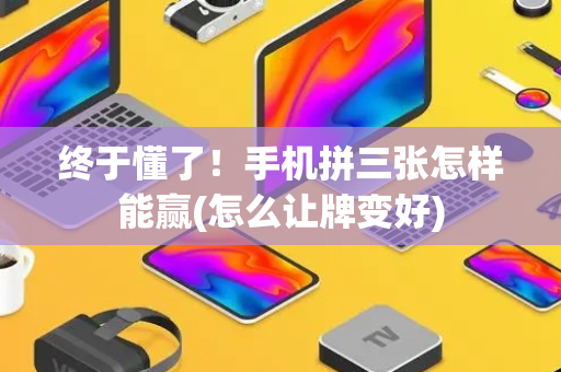 终于懂了！手机拼三张怎样能赢(怎么让牌变好)