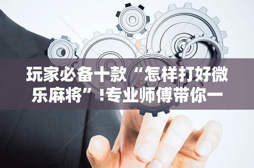 玩家必备十款“怎样打好微乐麻将”!专业师傅带你一起了解（详细教程）-抖音