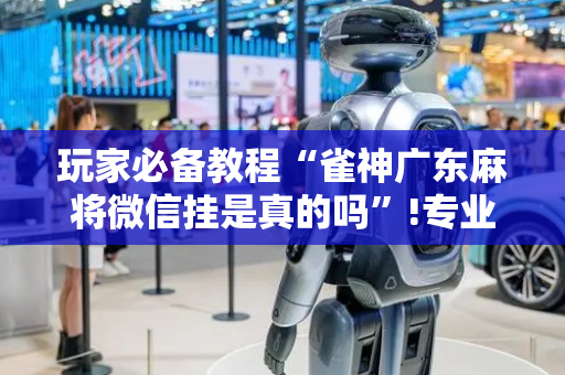 玩家必备教程“雀神广东麻将微信挂是真的吗”!专业师傅带你一起了解（详细教程）-抖音