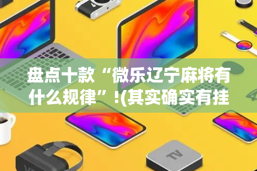 盘点十款“微乐辽宁麻将有什么规律”!(其实确实有挂)-抖音