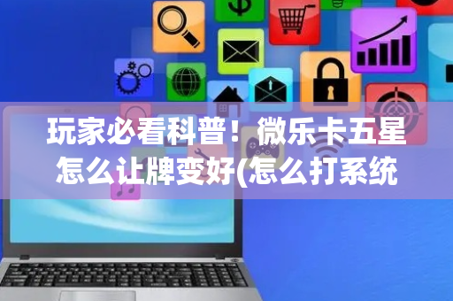玩家必看科普！微乐卡五星怎么让牌变好(怎么打系统才能给好牌)
