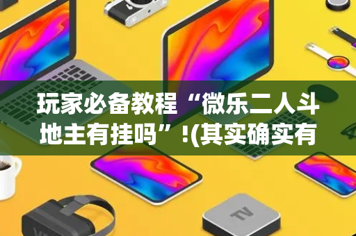 玩家必备教程“微乐二人斗地主有挂吗”!(其实确实有挂)-抖音