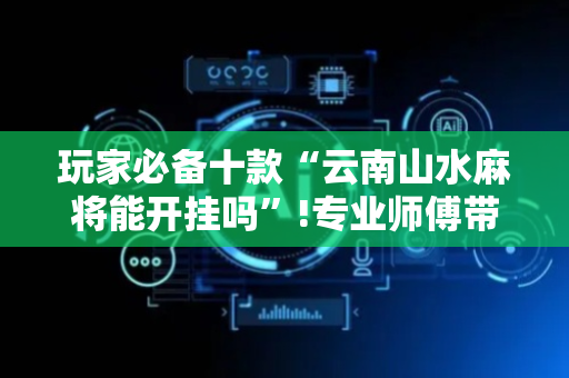玩家必备十款“云南山水麻将能开挂吗”!专业师傅带你一起了解（详细教程）-抖音