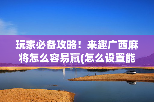 玩家必备攻略！来趣广西麻将怎么容易赢(怎么设置能有好牌)