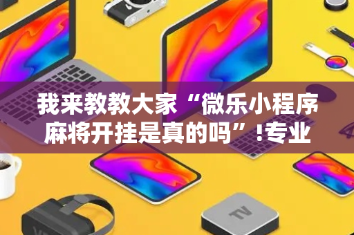 我来教教大家“微乐小程序麻将开挂是真的吗”!专业师傅带你一起了解（详细教程）-抖音