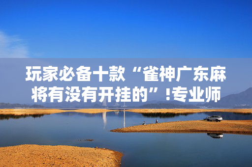 玩家必备十款“雀神广东麻将有没有开挂的”!专业师傅带你一起了解（详细教程）-抖音