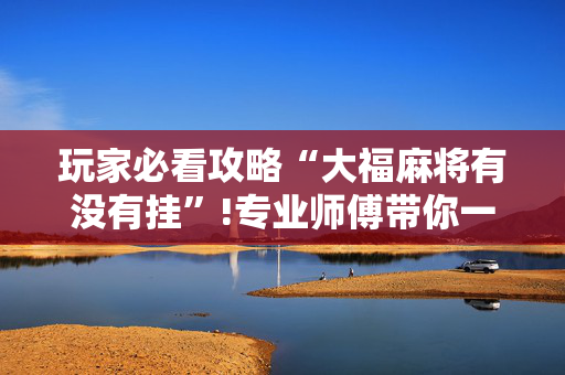 玩家必看攻略“大福麻将有没有挂”!专业师傅带你一起了解（详细教程）-抖音