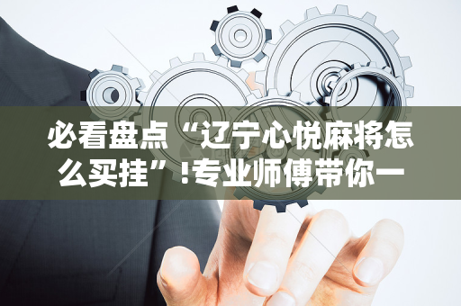 必看盘点“辽宁心悦麻将怎么买挂”!专业师傅带你一起了解（详细教程）-抖音