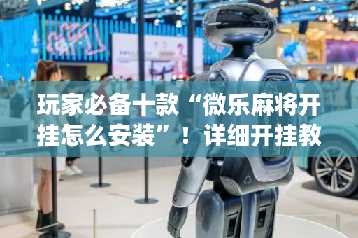 玩家必备十款“微乐麻将开挂怎么安装”！详细开挂教程（确实真的有挂)-抖音