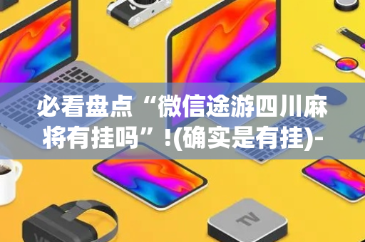 必看盘点“微信途游四川麻将有挂吗”!(确实是有挂)-抖音