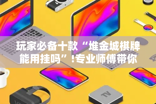 玩家必备十款“堆金城棋牌能用挂吗”!专业师傅带你一起了解（详细教程）-抖音