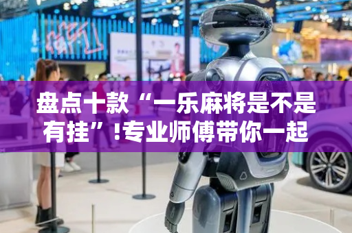 盘点十款“一乐麻将是不是有挂”!专业师傅带你一起了解（详细教程）-抖音