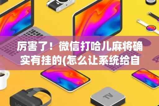 厉害了！微信打哈儿麻将确实有挂的(怎么让系统给自己好牌)