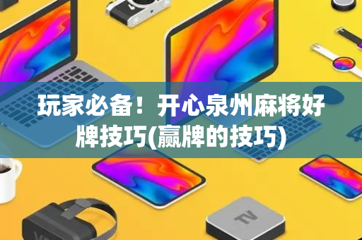 玩家必备！开心泉州麻将好牌技巧(赢牌的技巧)