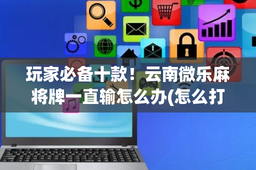 玩家必备十款！云南微乐麻将牌一直输怎么办(怎么打系统才能给好牌)
