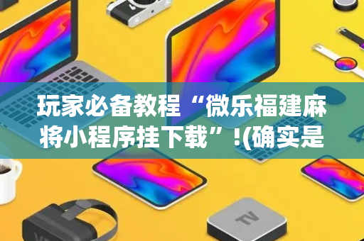 玩家必备教程“微乐福建麻将小程序挂下载”!(确实是有挂)-抖音
