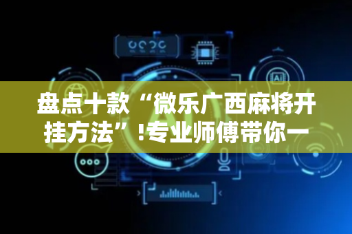 盘点十款“微乐广西麻将开挂方法”!专业师傅带你一起了解（详细教程）-抖音