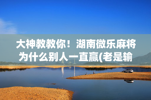 大神教教你！湖南微乐麻将为什么别人一直赢(老是输怎么办)